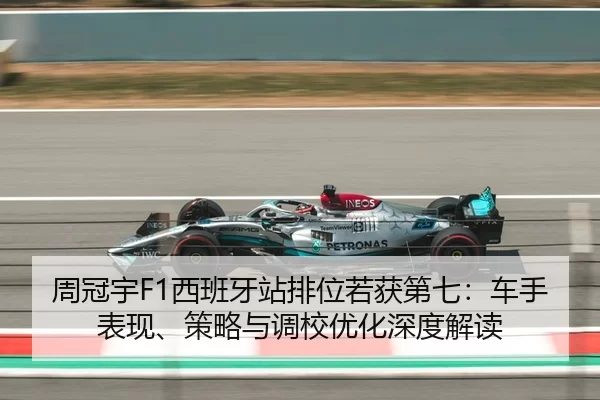 周冠宇F1西班牙站排位若获第七：车手表现、策略与调校优化深度解读