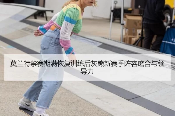 莫兰特禁赛期满恢复训练后灰熊新赛季阵容磨合与领导力